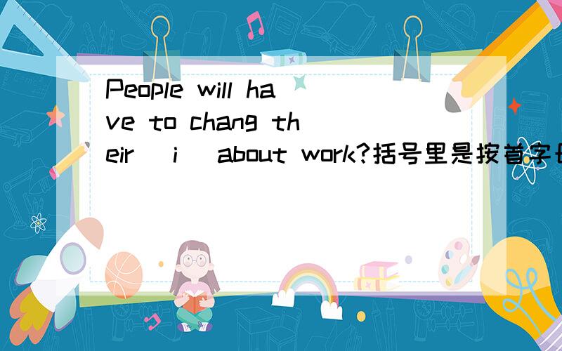 People will have to chang their (i )about work?括号里是按首字母填空