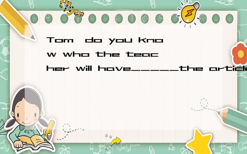 Tom,do you know who the teacher will have_____the article?write 为什么用原型 还是