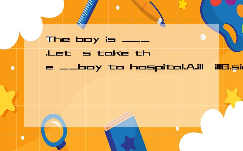 The boy is ___.Let's take the __boy to hospital.A.ill,illB.sick,illC.sick,sickD.not well,ill说明理由、、