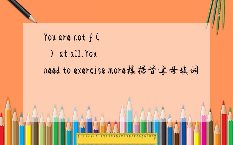 You are not f( ) at all.You need to exercise more根据首字母填词