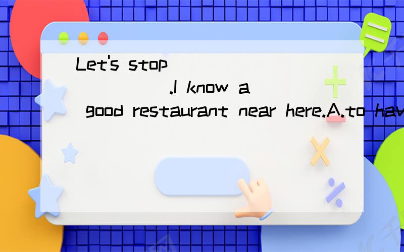 Let's stop ________.I know a good restaurant near here.A.to have a meal B.to have a restC.having a rest D.having a real