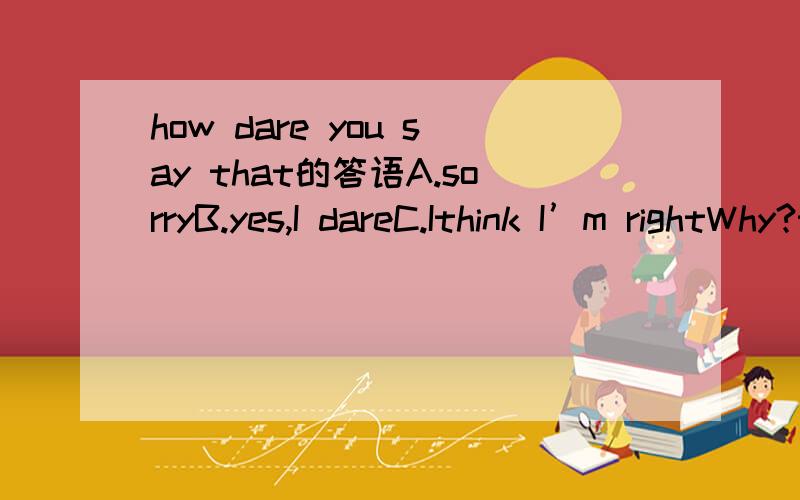 how dare you say that的答语A.sorryB.yes,I dareC.Ithink I’m rightWhy?thank you