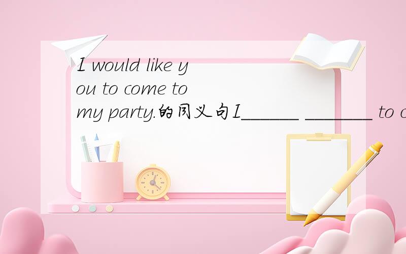 I would like you to come to my party.的同义句I______ _______ to come to my party