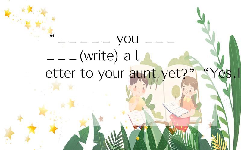 “_____ you ______(write) a letter to your aunt yet?”“Yes,I ________.I_______(write) one last week.”sorry,拉下了一句话