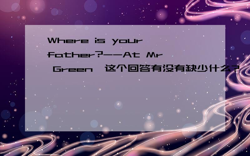 Where is your father?--At Mr Green'这个回答有没有缺少什么?