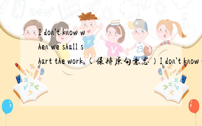 I don't know when we shall shart the work.(保持原句意思）I don't know when _____ _____ the work.