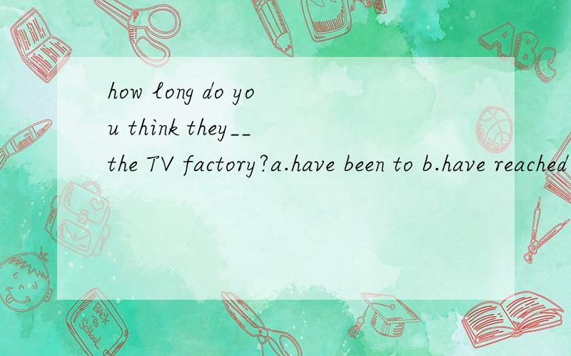how long do you think they__the TV factory?a.have been to b.have reached c.have been in d.have arrived in