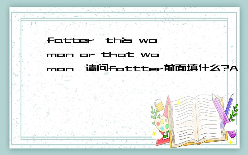 fatter,this woman or that woman,请问fattter前面填什么?A,WHO.B,WHO IS C.WHOSE