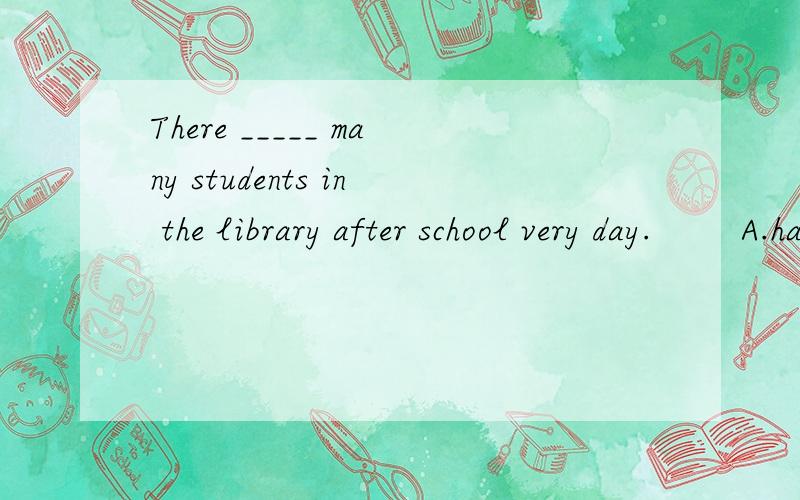 There _____ many students in the library after school very day.        A.has                      B.have        C.are                       D.is