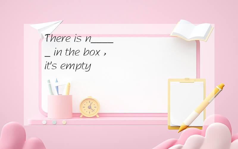 There is n_____ in the box ,it's empty