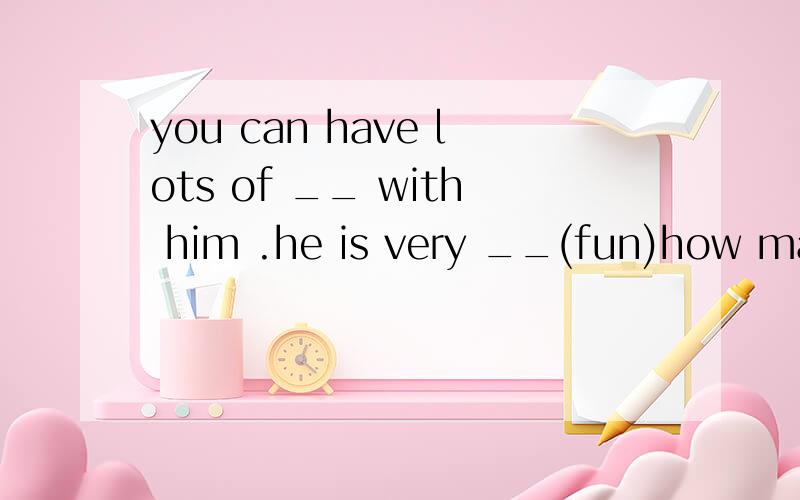 you can have lots of __ with him .he is very __(fun)how many h__are there in a day