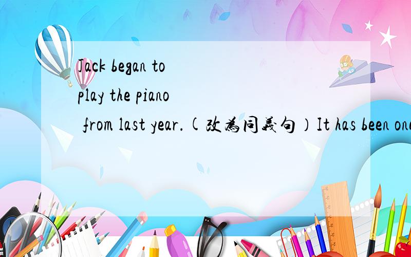 Jack began to play the piano from last year.(改为同义句）It has been one year ( )Jack（ ） （ ）play the piano.