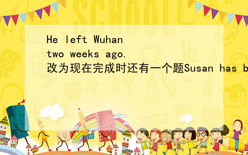He left Wuhan two weeks ago.改为现在完成时还有一个题Susan has been in this city for more than ten years.改为同义句