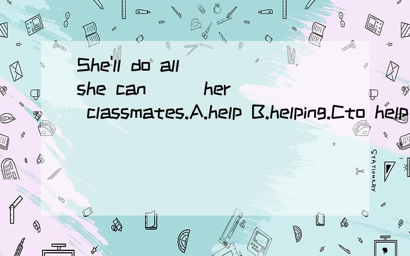She'll do all she can __ her classmates.A.help B.helping.Cto help .D helps.She'll do all she can __ her classmates.A.help B.helping.Cto help .D helps.这句话如何翻译.如何填空.并且句子如何划分成份.