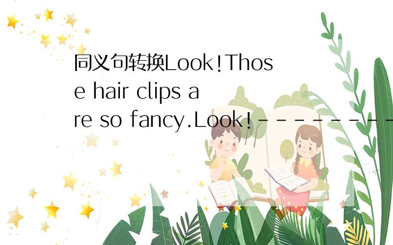 同义句转换Look!Those hair clips are so fancy.Look!---------- ----------- those hair clip are!