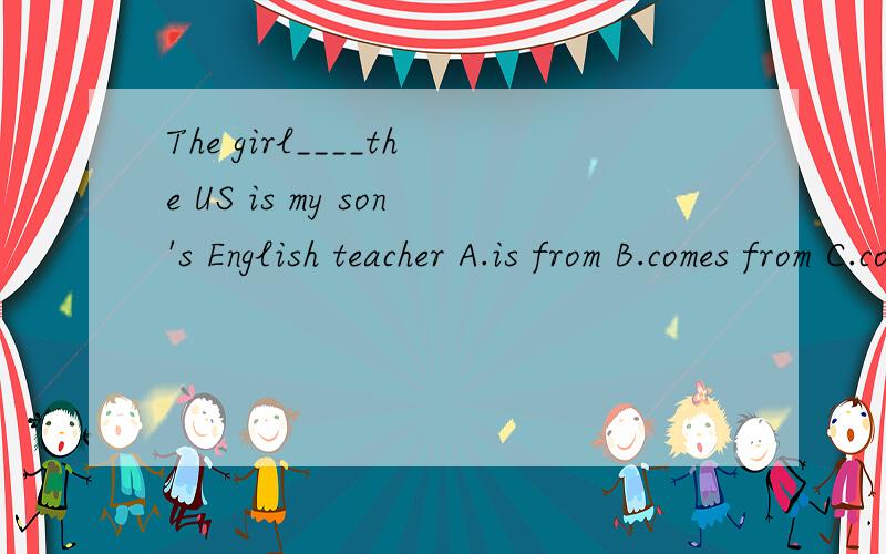 The girl____the US is my son's English teacher A.is from B.comes from C.come from D.of