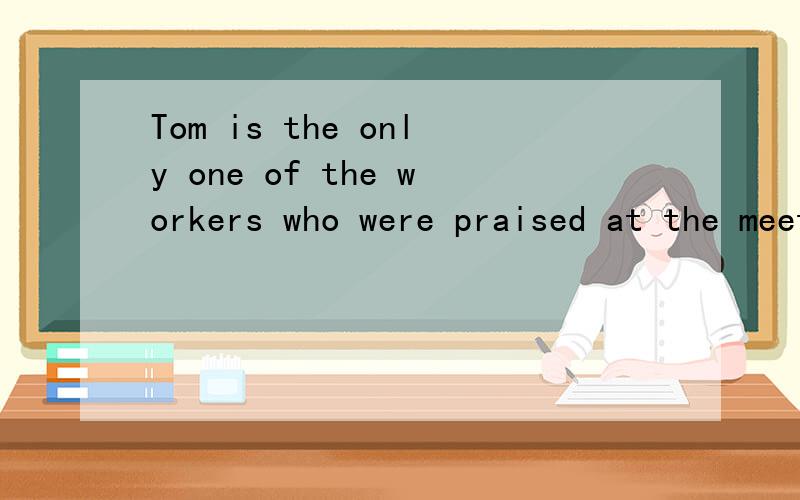 Tom is the only one of the workers who were praised at the meeting.对还是Tom有助于回答者给出准确的答案