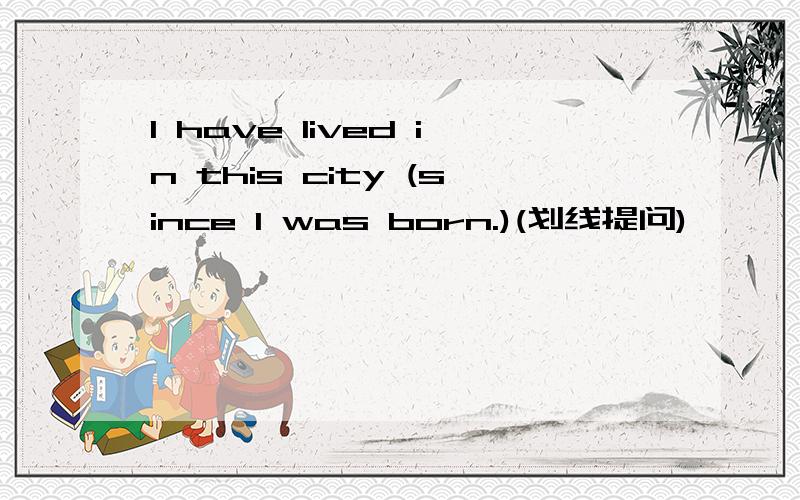 I have lived in this city (since I was born.)(划线提问)