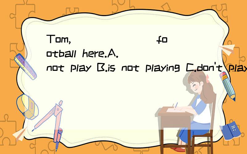 Tom,_______ football here.A.not play B.is not playing C.don't play D.doesn't play
