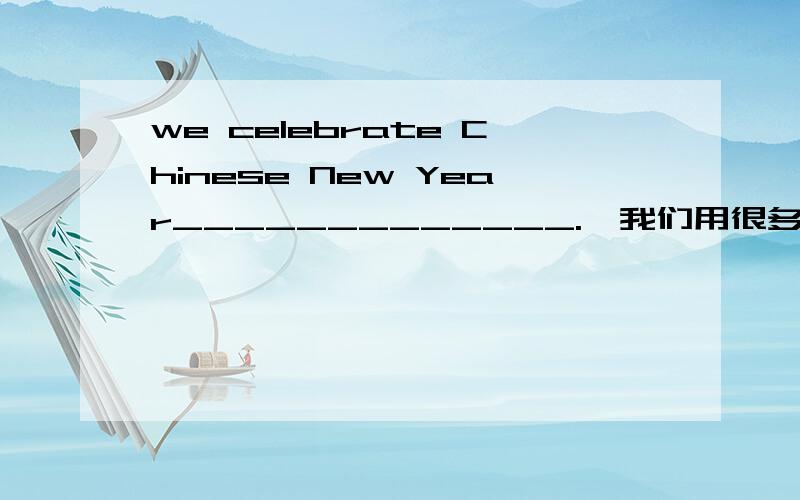 we celebrate Chinese New Year_____________.【我们用很多不同的方式庆祝春节】