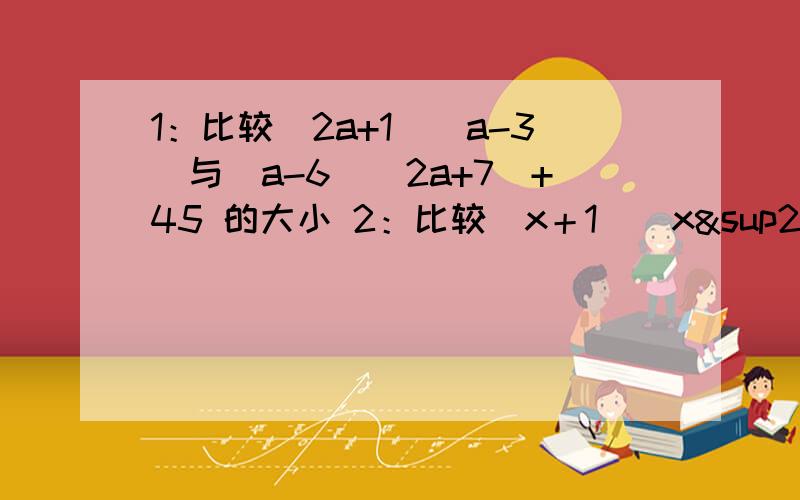 1：比较(2a+1)(a-3)与(a-6)(2a+7)+45 的大小 2：比较（x＋1)(x²＋½x＋1)与（x＋½)(x²＋x＋1）的大小 刚才提过问,每一步写出来,不是光看答案的,