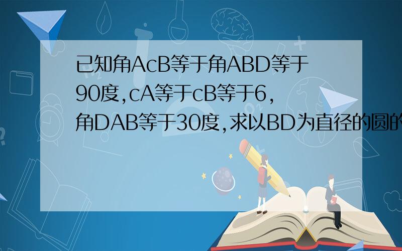 已知角AcB等于角ABD等于90度,cA等于cB等于6,角DAB等于30度,求以BD为直径的圆的面积.