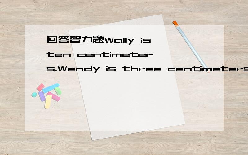 回答智力题Wally is ten centimeters.Wendy is three centimeters shorter than Wally.How long is Wendy?