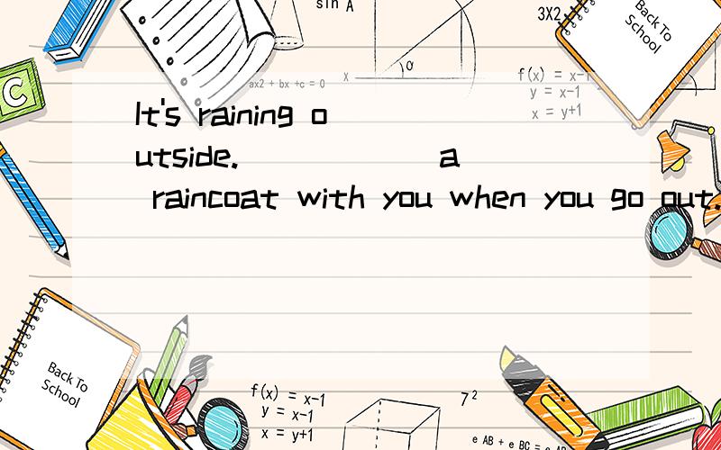 It's raining outside.______a raincoat with you when you go out.A Take B Don't take C Bring