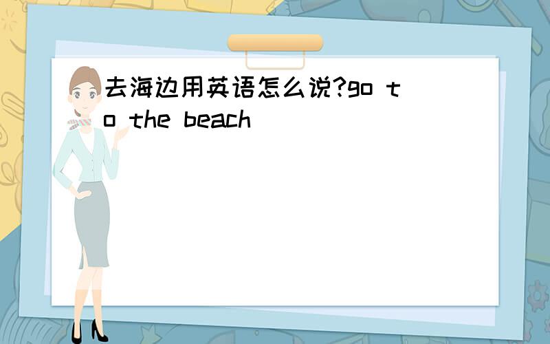 去海边用英语怎么说?go to the beach