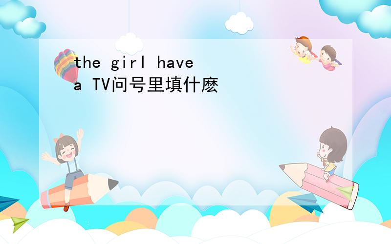 the girl have a TV问号里填什麽