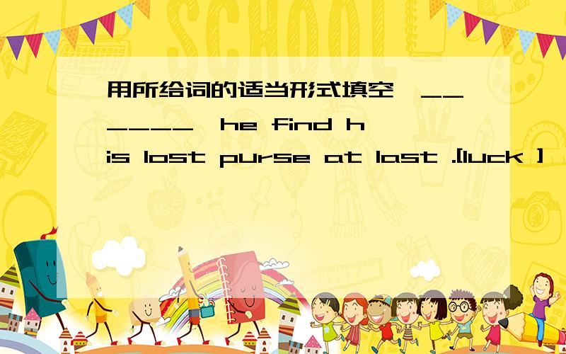 用所给词的适当形式填空,______,he find his lost purse at last .[luck ] ,