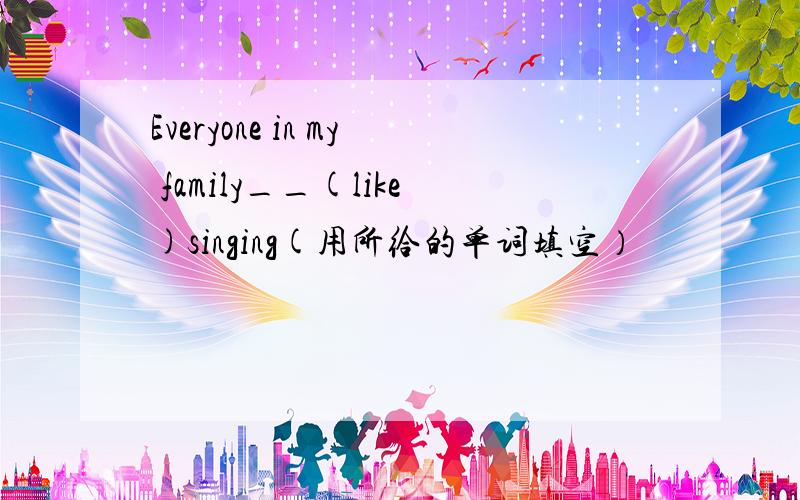Everyone in my family__(like)singing(用所给的单词填空）
