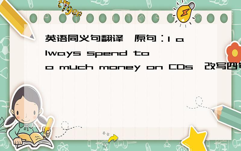 英语同义句翻译,原句：I always spend too much money on CDs,改写四句