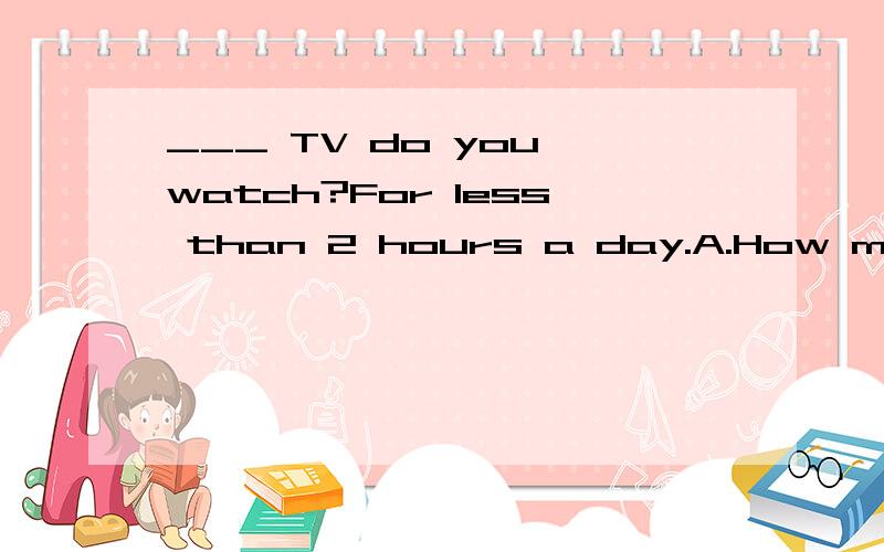 ___ TV do you watch?For less than 2 hours a day.A.How many B.How much C.How long D.How often