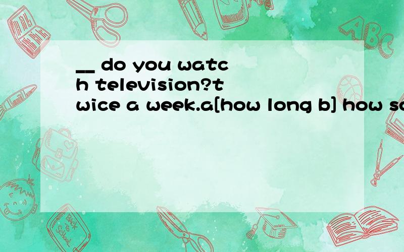 __ do you watch television?twice a week.a[how long b] how soon c]how often