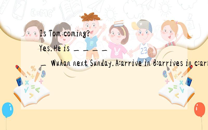 Is Tom coming?Yes.He is _____ Wuhan next Sunday.A:arrive in B:arrives in c:arrivingD:arriving in