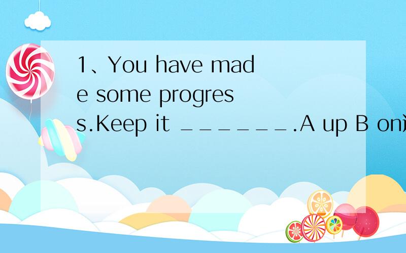 1、You have made some progress.Keep it ______.A up B on选什么,两个不都用继续的意思吗