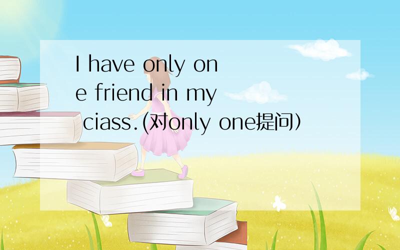 I have only one friend in my ciass.(对only one提问）