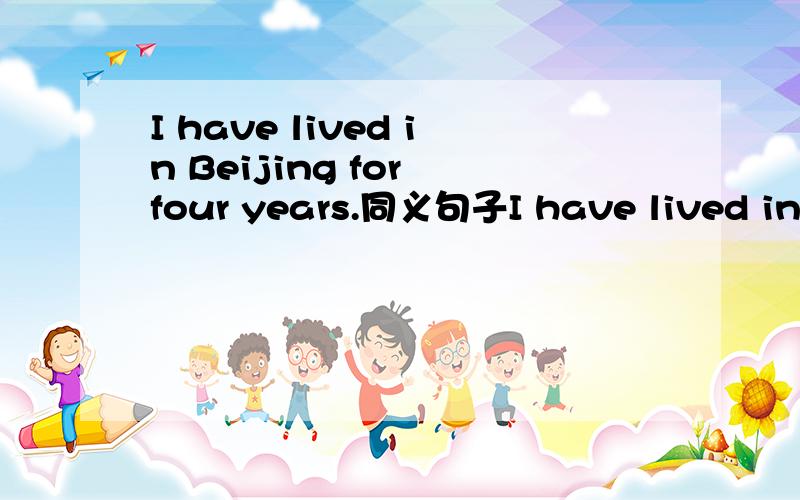 I have lived in Beijing for four years.同义句子I have lived in Beijing ____four years_____.