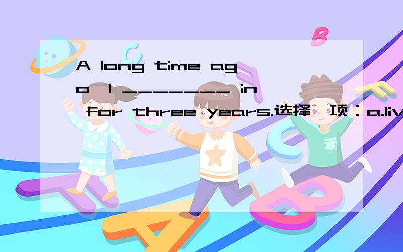 A long time ago,I _______ in for three years.选择一项：a.lived b.had lived c.have been living d.have lived