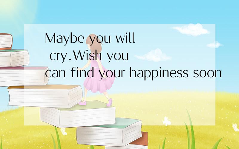 Maybe you will cry.Wish you can find your happiness soon