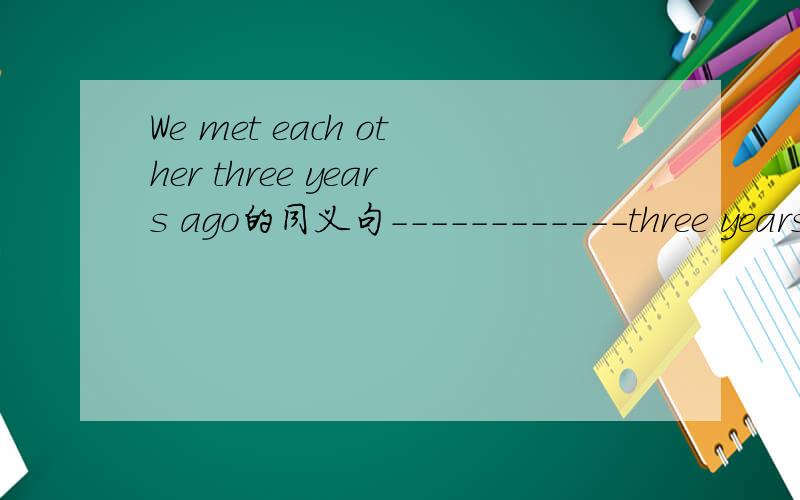 We met each other three years ago的同义句------------three years__________ we __________each other last time.