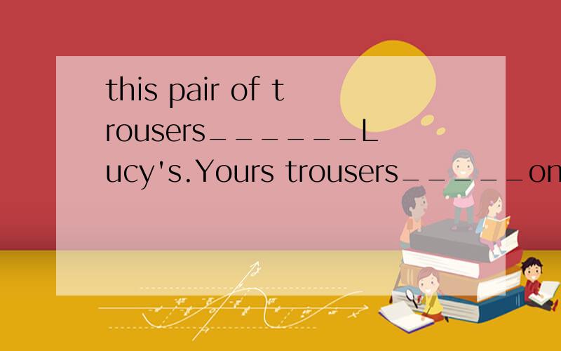 this pair of trousers______Lucy's.Yours trousers_____on your bed.A.is;are B.is;is C.are;areD.are;is