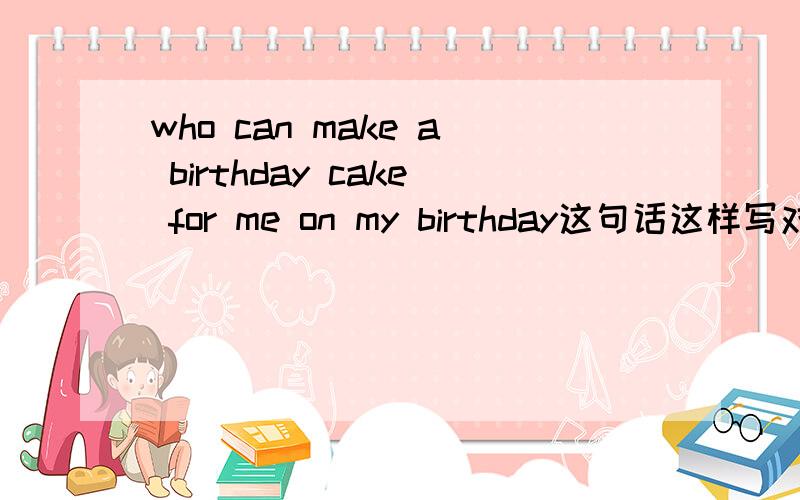 who can make a birthday cake for me on my birthday这句话这样写对吗?
