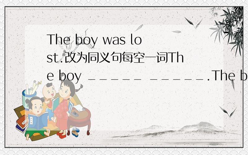 The boy was lost.改为同义句每空一词The boy _____ _____.The boy _____ his _____.