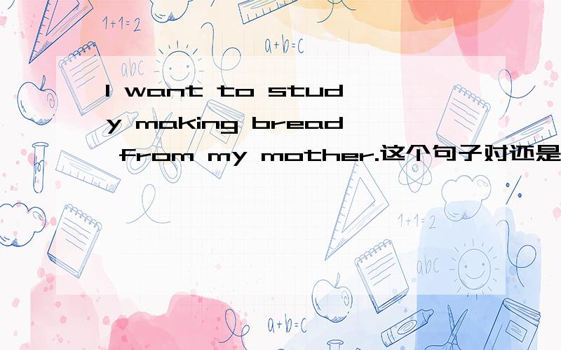 I want to study making bread from my mother.这个句子对还是错,主要是看study making,这个合理吗