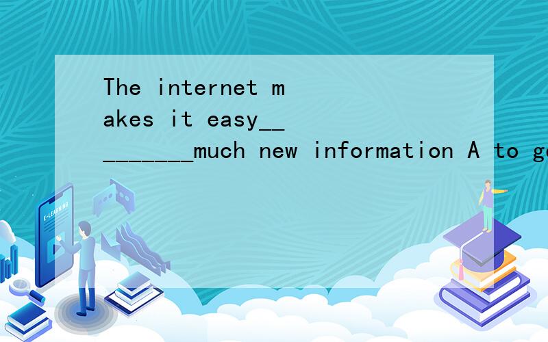 The internet makes it easy_________much new information A to get B get