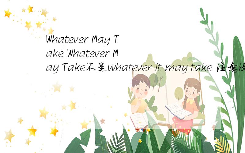 Whatever May Take Whatever May Take不是whatever it may take 注意没有 