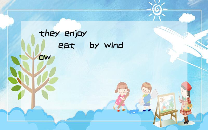 they enjoy ____(eat) by window