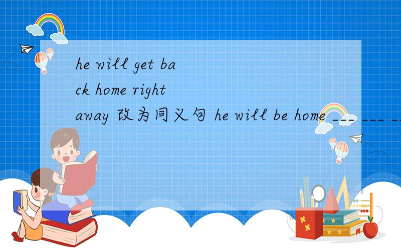 he will get back home right away 改为同义句 he will be home ___ ___ ___.